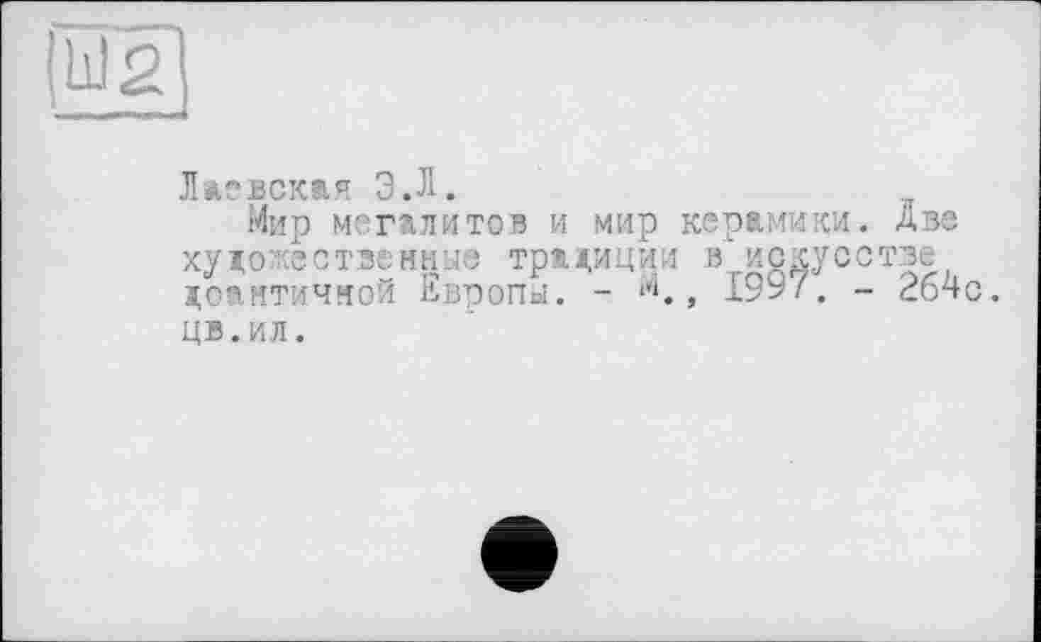 ﻿Л ле век®, я Э.Л.
Мир мегалитов и мир керамики, две художественные традиции в искусстве довнтичной Европы. - **1., 1997; - 264с. цв.ил.